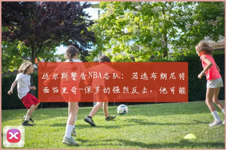 迈尔斯警告NBA各队：若选布朗尼将面临里奇-保罗的强烈反击，他可能转战澳洲打球