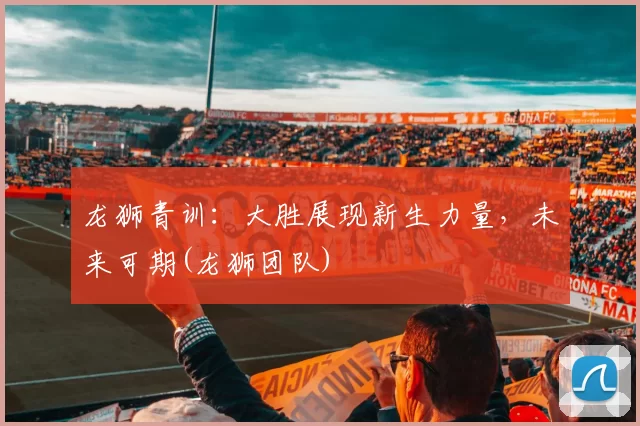龙狮青训：大胜展现新生力量，未来可期(龙狮团队)