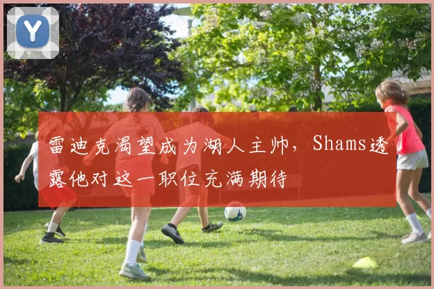 雷迪克渴望成为湖人主帅，Shams透露他对这一职位充满期待