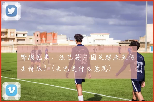 锋线无果，法巴英三国足球未来何去何从？(法巴是什么意思)